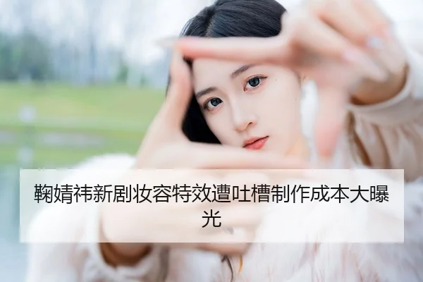 鞠婧祎新剧妆容特效遭吐槽制作成本大曝光