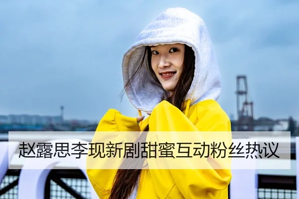 赵露思李现新剧甜蜜互动粉丝热议